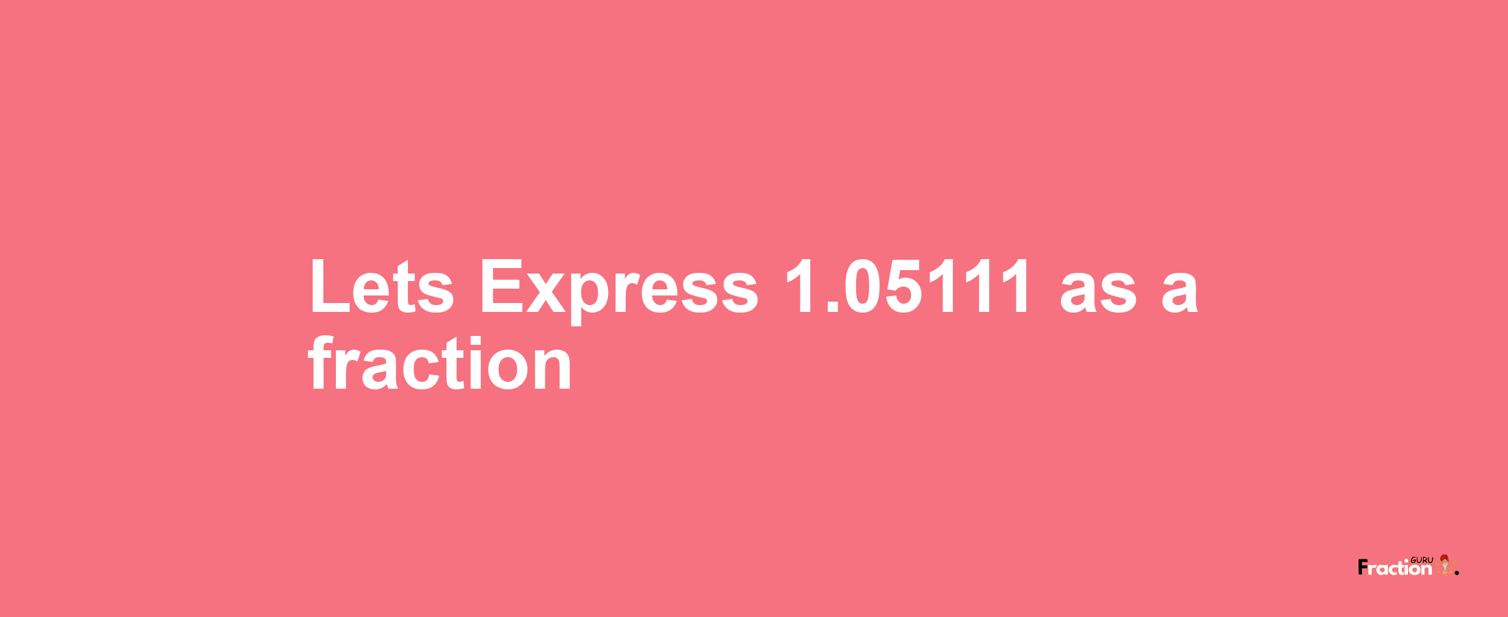 Lets Express 1.05111 as afraction